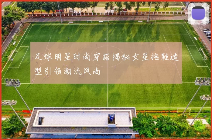 足球明星时尚穿搭揭秘女星拖鞋造型引领潮流风尚