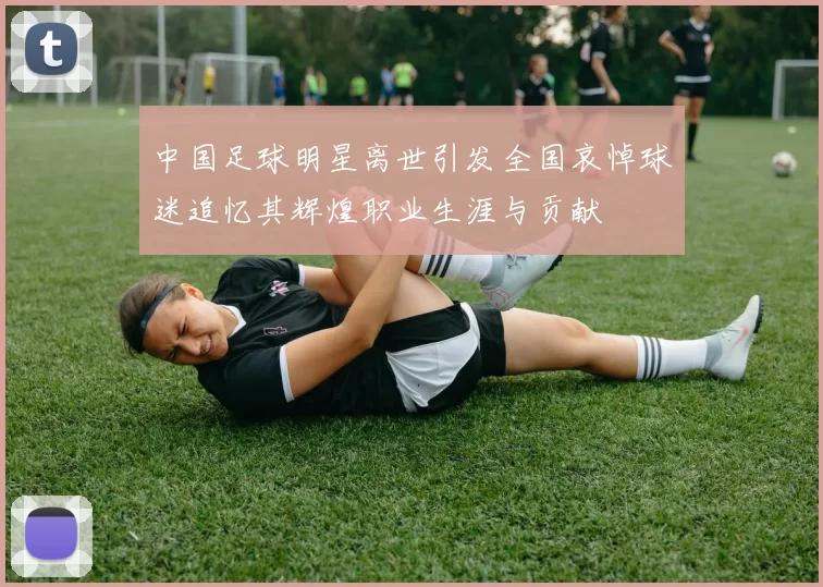 中国足球明星离世引发全国哀悼球迷追忆其辉煌职业生涯与贡献