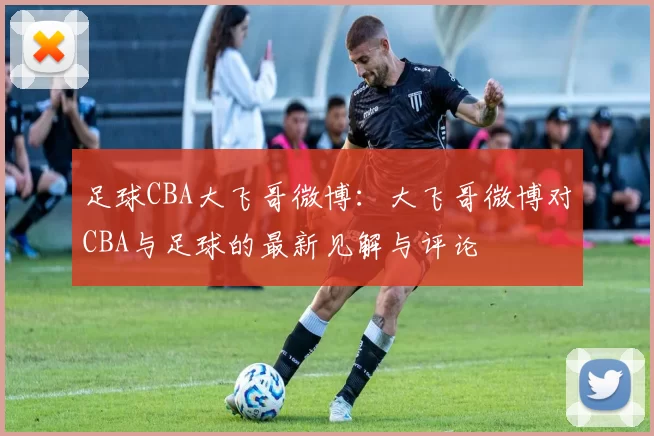 足球CBA大飞哥微博：大飞哥微博对CBA与足球的最新见解与评论