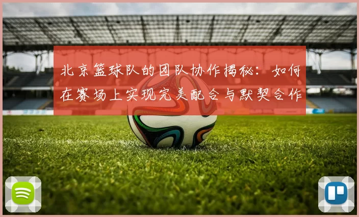 北京篮球队的团队协作揭秘：如何在赛场上实现完美配合与默契合作