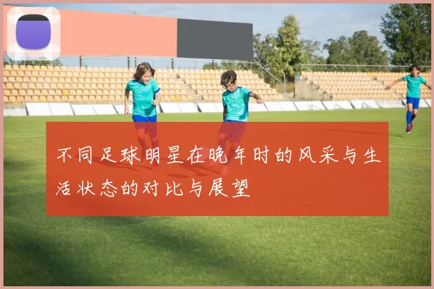 不同足球明星在晚年时的风采与生活状态的对比与展望