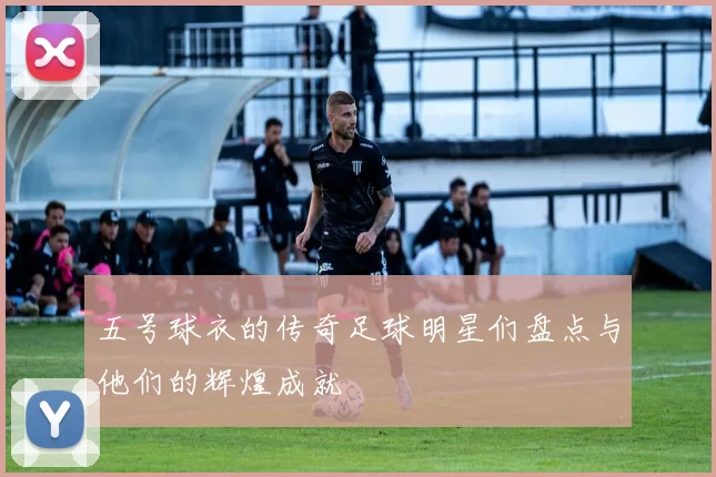 五号球衣的传奇足球明星们盘点与他们的辉煌成就