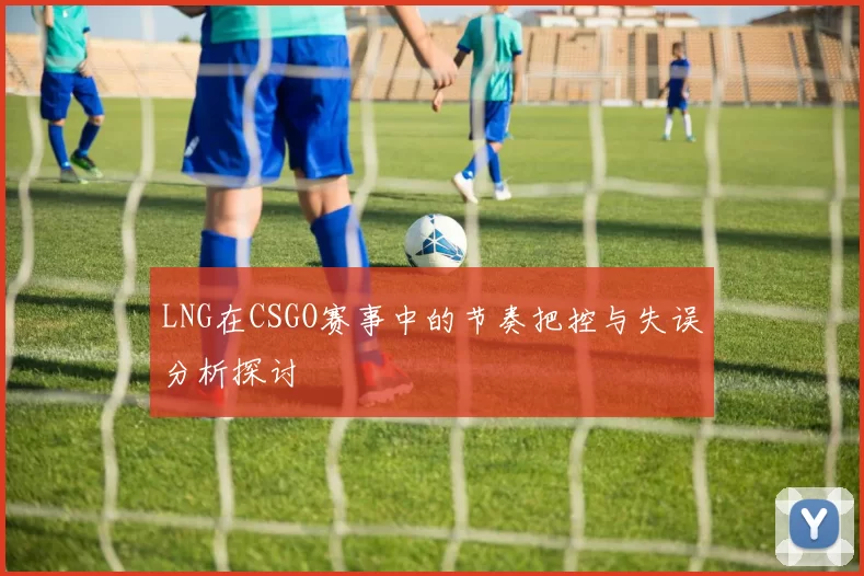 LNG在CSGO赛事中的节奏把控与失误分析探讨