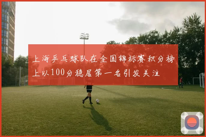 上海乒乓球队在全国锦标赛积分榜上以100分稳居第一名引发关注