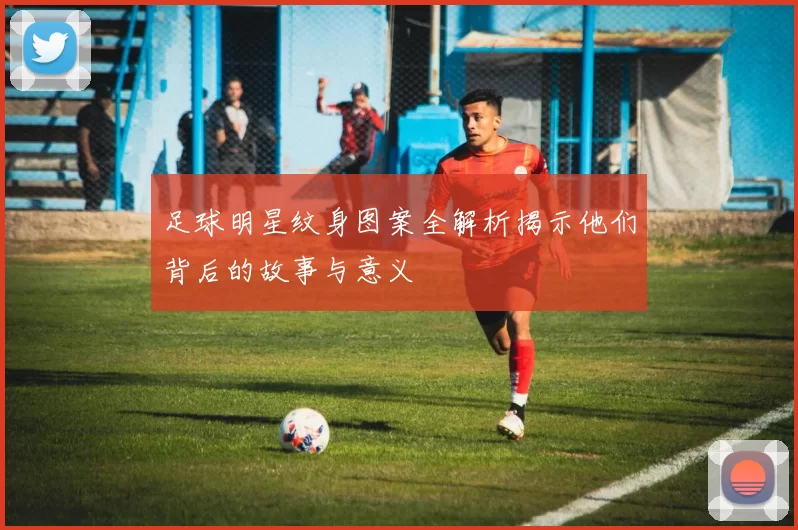 足球明星纹身图案全解析揭示他们背后的故事与意义