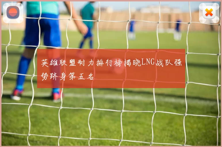 英雄联盟耐力排行榜揭晓LNG战队强势跻身第五名