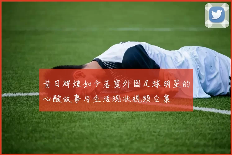 昔日辉煌如今落寞外国足球明星的心酸故事与生活现状视频合集