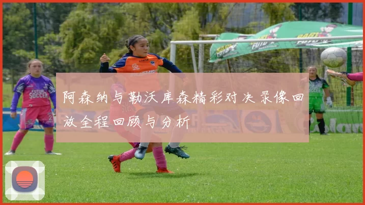 阿森纳与勒沃库森精彩对决录像回放全程回顾与分析