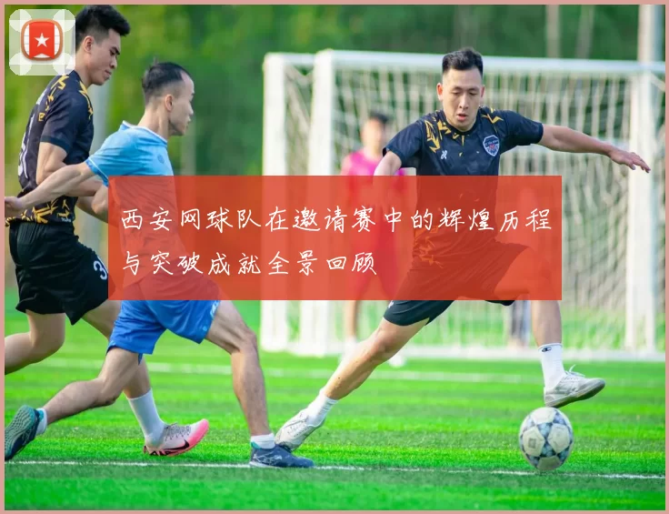 西安网球队在邀请赛中的辉煌历程与突破成就全景回顾