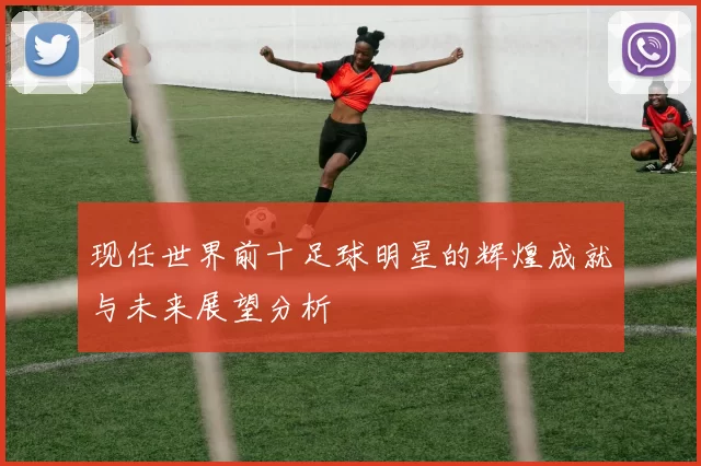 现任世界前十足球明星的辉煌成就与未来展望分析