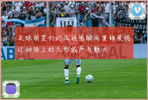 足球明星们的压迫感瞬间集锦展现运动场上的无形威严与魅力