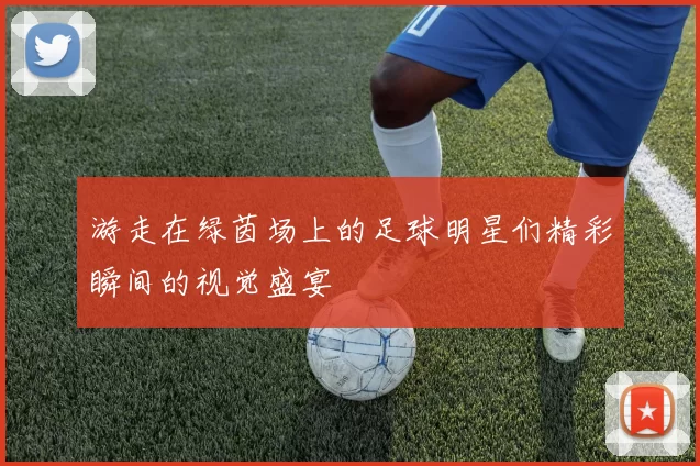 游走在绿茵场上的足球明星们精彩瞬间的视觉盛宴