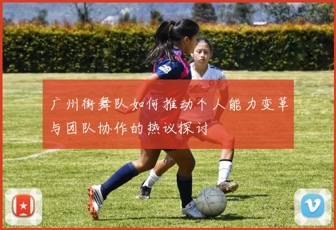 广州街舞队如何推动个人能力变革与团队协作的热议探讨
