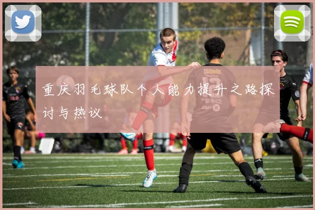 重庆羽毛球队个人能力提升之路探讨与热议
