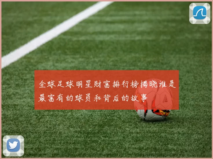 全球足球明星财富排行榜揭晓谁是最富有的球员和背后的故事