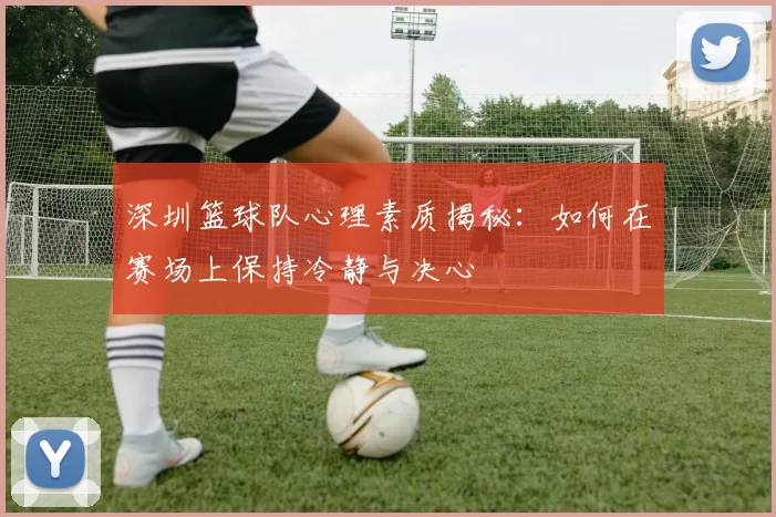 深圳篮球队心理素质揭秘：如何在赛场上保持冷静与决心