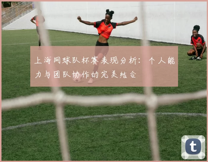 上海网球队杯赛表现分析：个人能力与团队协作的完美结合