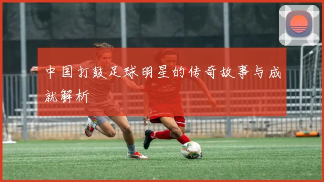 中国打鼓足球明星的传奇故事与成就解析