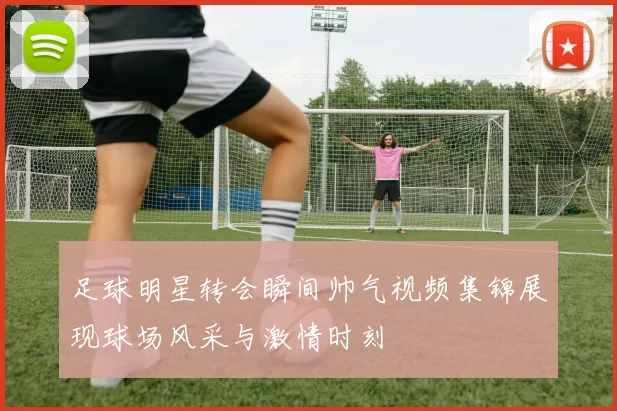 足球明星转会瞬间帅气视频集锦展现球场风采与激情时刻