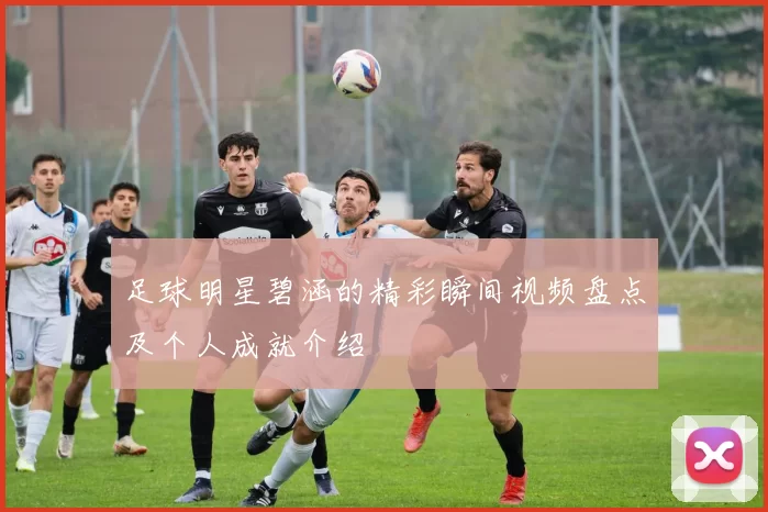 足球明星碧涵的精彩瞬间视频盘点及个人成就介绍