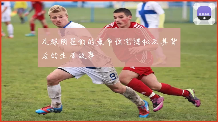 足球明星们的豪华住宅揭秘及其背后的生活故事