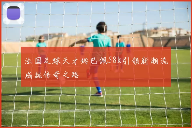 法国足球天才姆巴佩58k引领新潮流成就传奇之路
