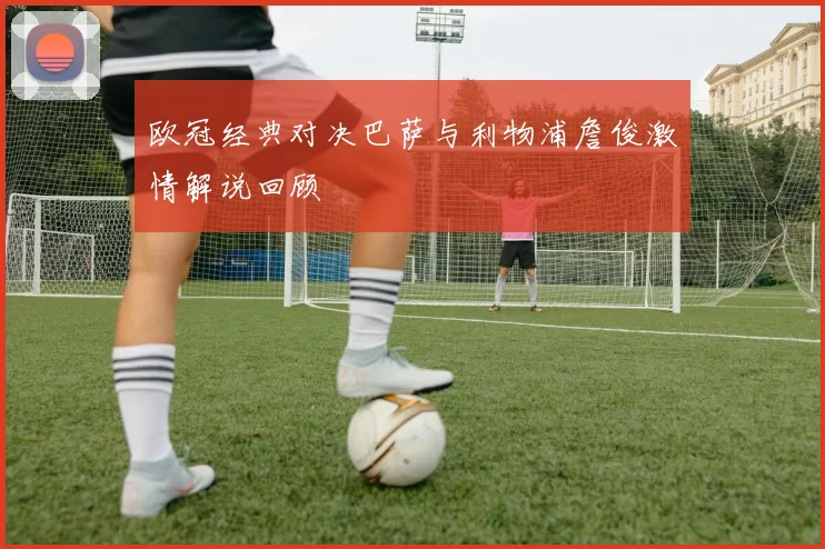 欧冠经典对决巴萨与利物浦詹俊激情解说回顾