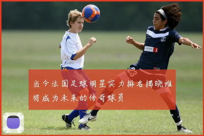 当今法国足球明星实力排名揭晓谁将成为未来的传奇球员