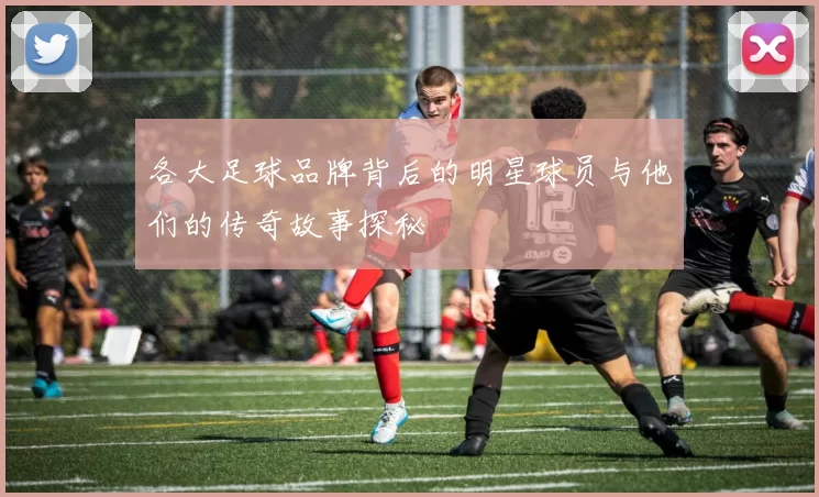 各大足球品牌背后的明星球员与他们的传奇故事探秘