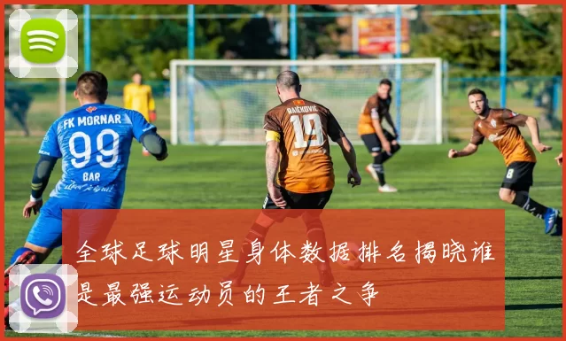 全球足球明星身体数据排名揭晓谁是最强运动员的王者之争