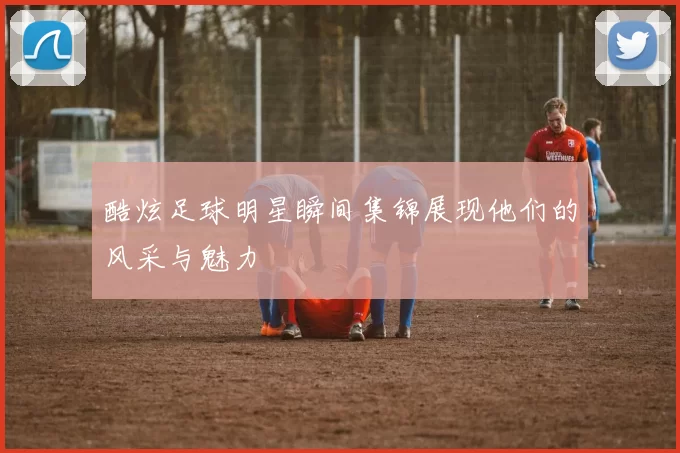 酷炫足球明星瞬间集锦展现他们的风采与魅力