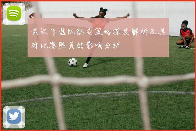 武汉飞盘队配合策略深度解析及其对比赛胜负的影响分析