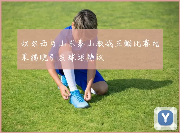 切尔西与山东泰山激战正酣比赛结果揭晓引发球迷热议