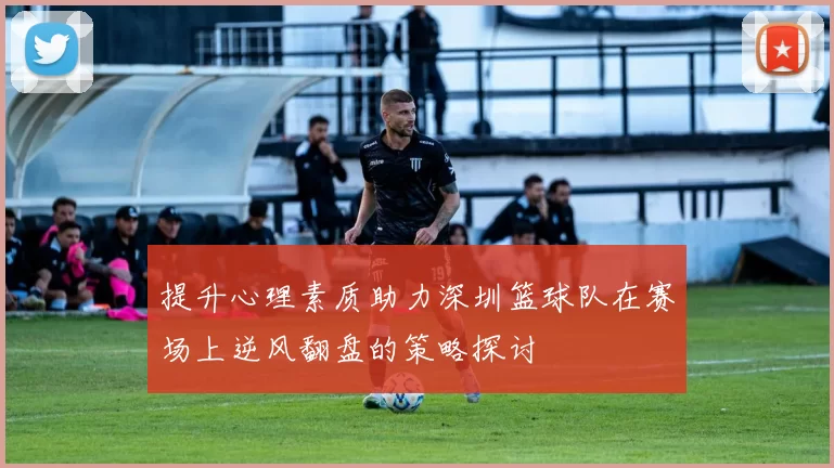 提升心理素质助力深圳篮球队在赛场上逆风翻盘的策略探讨