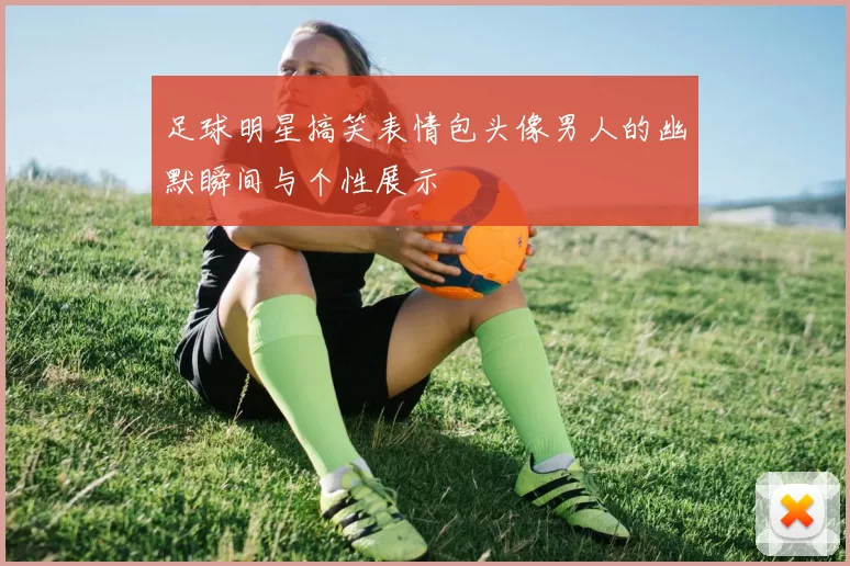 足球明星搞笑表情包头像男人的幽默瞬间与个性展示