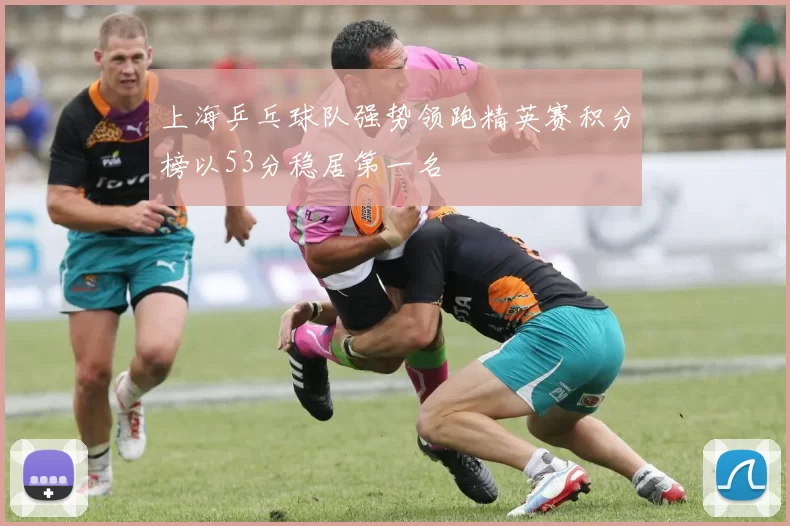 上海乒乓球队强势领跑精英赛积分榜以53分稳居第一名