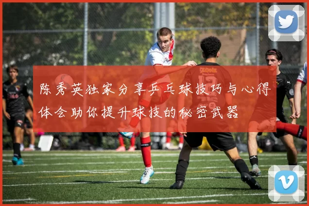 陈秀英独家分享乒乓球技巧与心得体会助你提升球技的秘密武器