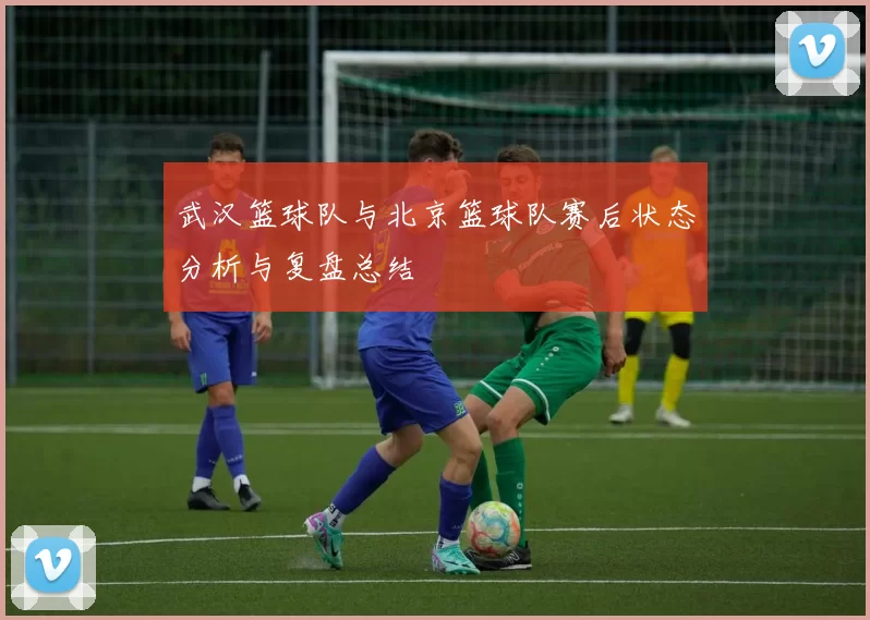 武汉篮球队与北京篮球队赛后状态分析与复盘总结