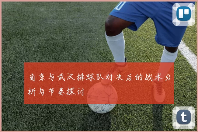 南京与武汉排球队对决后的战术分析与节奏探讨
