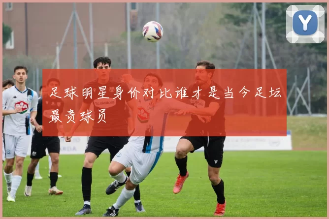 足球明星身价对比谁才是当今足坛最贵球员