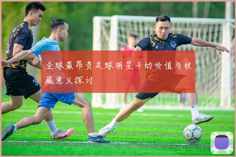 全球最昂贵足球明星卡的价值与收藏意义探讨