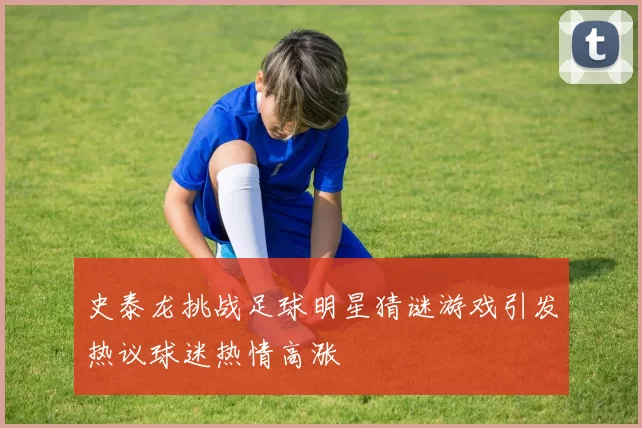 史泰龙挑战足球明星猜谜游戏引发热议球迷热情高涨