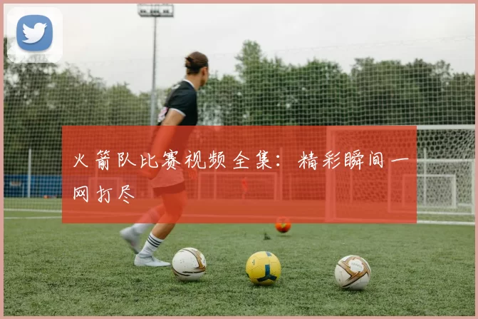 火箭队比赛视频全集：精彩瞬间一网打尽