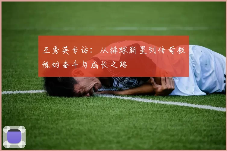 王秀英专访：从排球新星到传奇教练的奋斗与成长之路