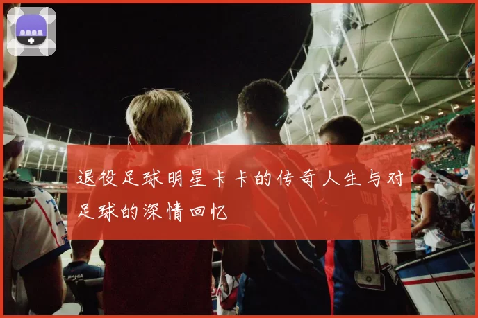 退役足球明星卡卡的传奇人生与对足球的深情回忆